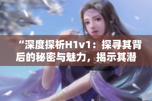 “深度探析H1v1：探寻其背后的秘密与魅力，揭示其潜力与前景”