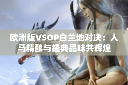 欧洲版VSOP白兰地对决：人马精酿与经典品味共辉煌