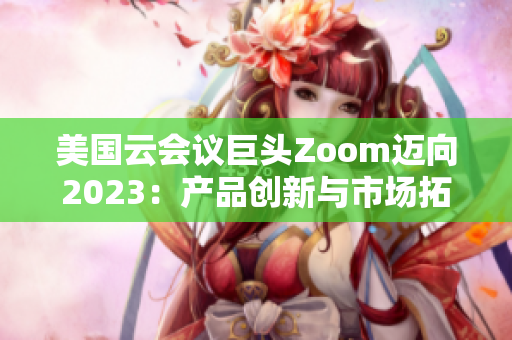 美国云会议巨头Zoom迈向2023：产品创新与市场拓展