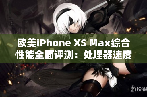 欧美iPhone XS Max综合性能全面评测：处理器速度、相机表现、电池续航详细解析