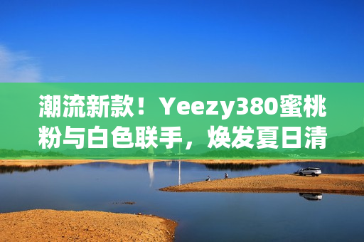 潮流新款！Yeezy380蜜桃粉与白色联手，焕发夏日清新风