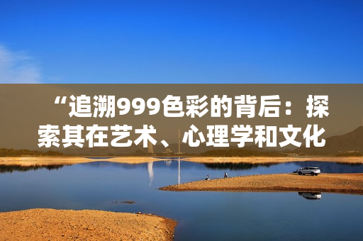 “追溯999色彩的背后：探索其在艺术、心理学和文化中的意义和影响”