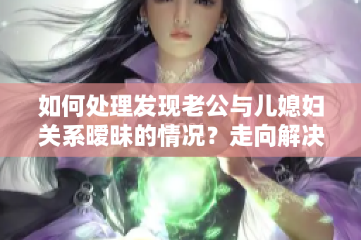 如何处理发现老公与儿媳妇关系暧昧的情况？走向解决的正确道路