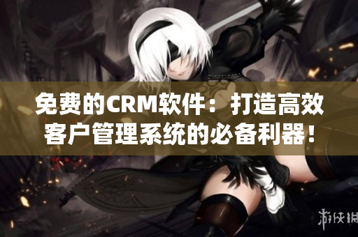 免费的CRM软件：打造高效客户管理系统的必备利器！