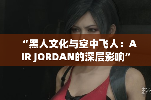 “黑人文化与空中飞人：AIR JORDAN的深层影响”