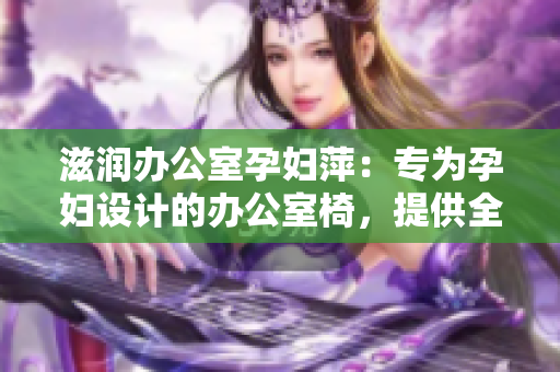 滋润办公室孕妇萍：专为孕妇设计的办公室椅，提供全方位的舒适和支持