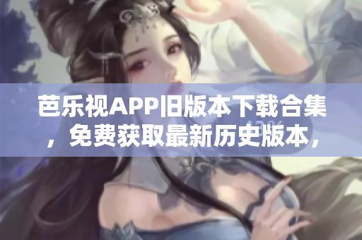 芭乐视APP旧版本下载合集，免费获取最新历史版本，享受不同版本体验