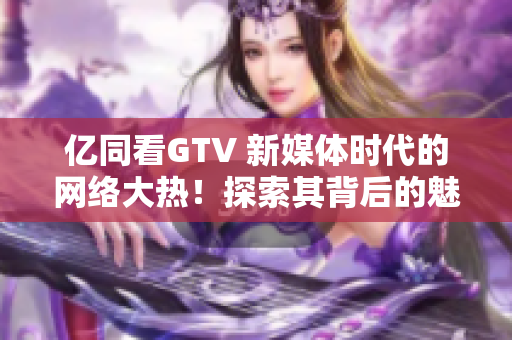 亿同看GTV 新媒体时代的网络大热！探索其背后的魅力与未来