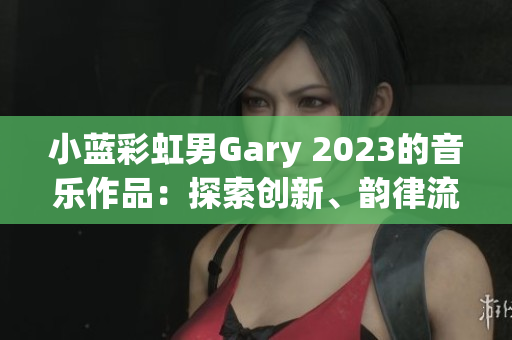 小蓝彩虹男Gary 2023的音乐作品：探索创新、韵律流畅