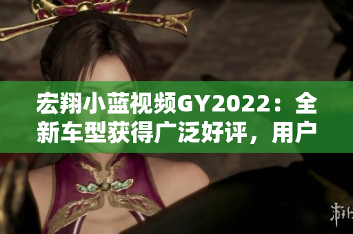 宏翔小蓝视频GY2022：全新车型获得广泛好评，用户体验超出预期