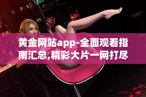 黄金网站app-全面观看指南汇总,精彩大片一网打尽