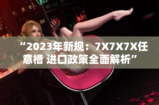 “2023年新规：7X7X7X任意槽 进口政策全面解析”