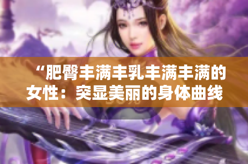 “肥臀丰满丰乳丰满丰满的女性：突显美丽的身体曲线”