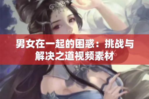 男女在一起的困惑：挑战与解决之道视频素材