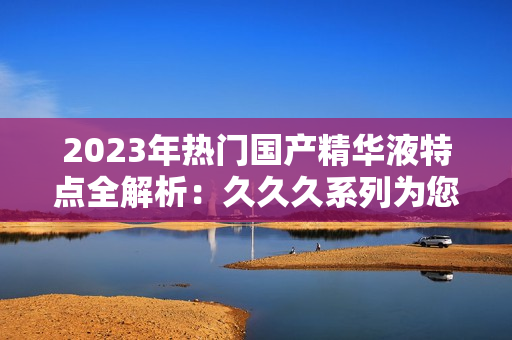 2023年热门国产精华液特点全解析：久久久系列为您带来的惊喜