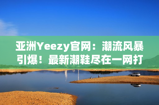 亚洲Yeezy官网：潮流风暴引爆！最新潮鞋尽在一网打尽