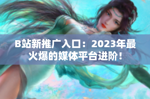 B站新推广入口：2023年最火爆的媒体平台进阶！