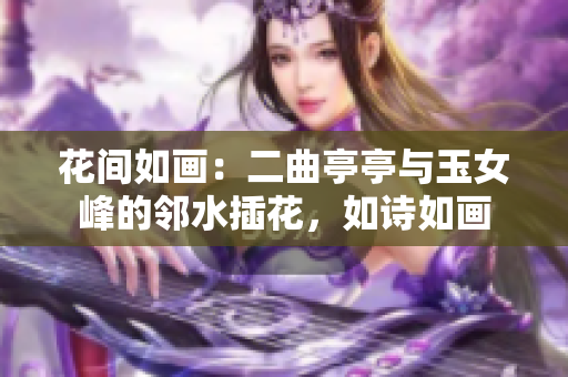 花间如画：二曲亭亭与玉女峰的邻水插花，如诗如画