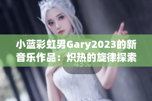 小蓝彩虹男Gary2023的新音乐作品：炽热的旋律探索与感性合成