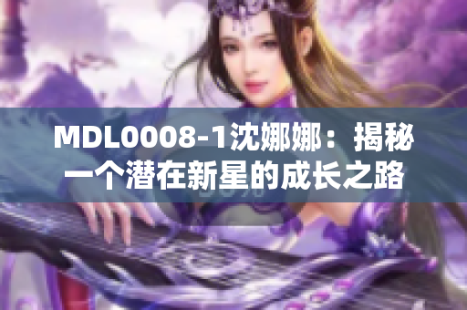 MDL0008-1沈娜娜：揭秘一个潜在新星的成长之路