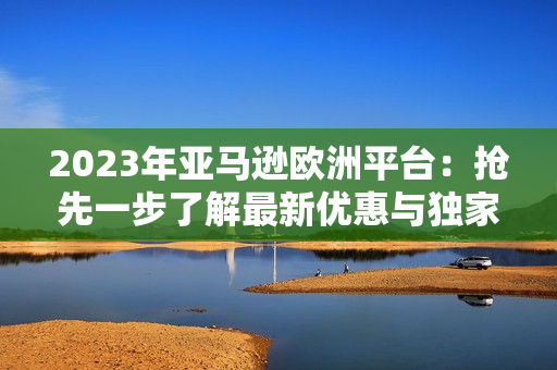 2023年亚马逊欧洲平台：抢先一步了解最新优惠与独家产品！