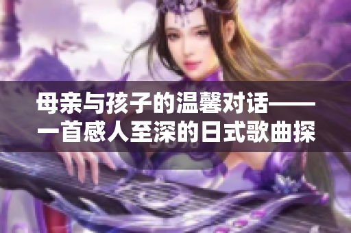 母亲与孩子的温馨对话——一首感人至深的日式歌曲探索人际关系