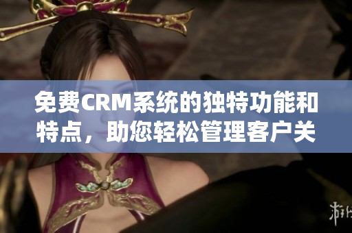 免费CRM系统的独特功能和特点，助您轻松管理客户关系