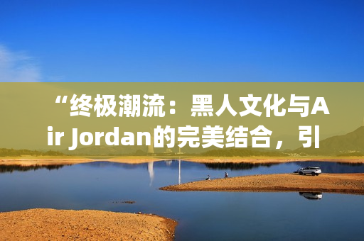 “终极潮流：黑人文化与Air Jordan的完美结合，引领时尚风潮！”