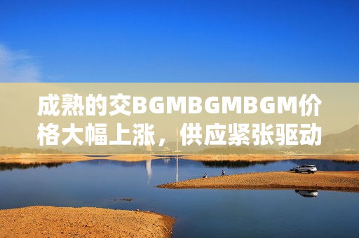 成熟的交BGMBGMBGM价格大幅上涨，供应紧张驱动需求猛增