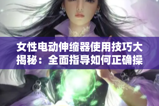 女性电动伸缩器使用技巧大揭秘：全面指导如何正确操作