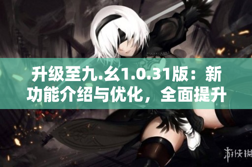 升级至九.幺1.0.31版：新功能介绍与优化，全面提升用户体验