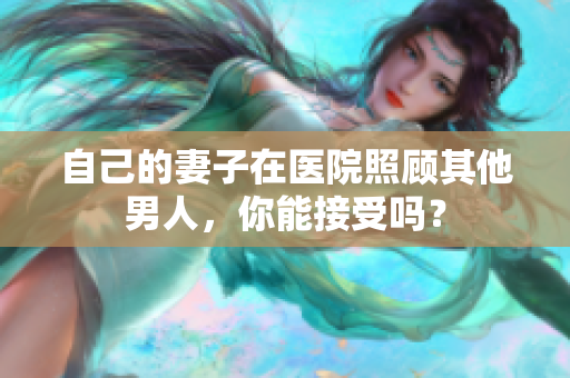 自己的妻子在医院照顾其他男人，你能接受吗？