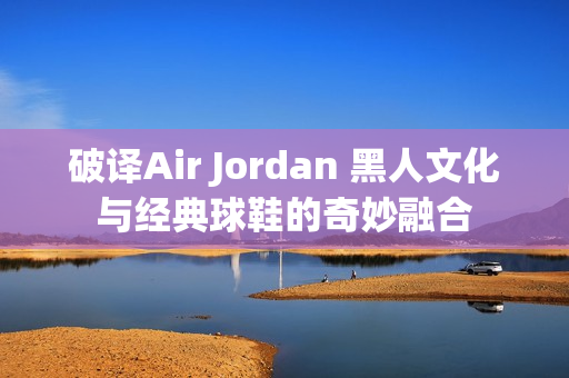 破译Air Jordan 黑人文化与经典球鞋的奇妙融合