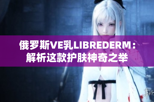 俄罗斯VE乳LIBREDERM：解析这款护肤神奇之举