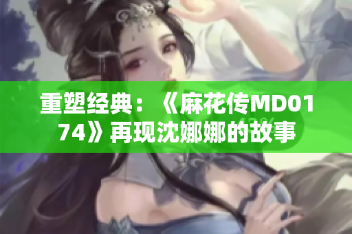 重塑经典：《麻花传MD0174》再现沈娜娜的故事