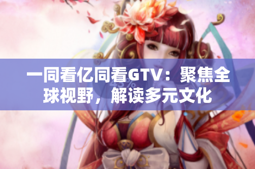 一同看亿同看GTV：聚焦全球视野，解读多元文化