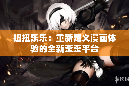 扭扭乐乐：重新定义漫画体验的全新歪歪平台