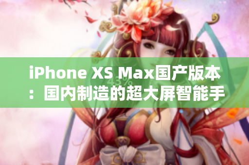 iPhone XS Max国产版本：国内制造的超大屏智能手机震撼登场