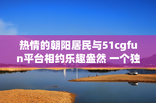 热情的朝阳居民与51cgfun平台相约乐趣盎然 一个独特的社区故事