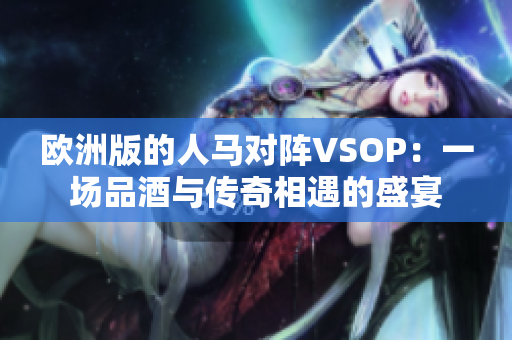 欧洲版的人马对阵VSOP：一场品酒与传奇相遇的盛宴