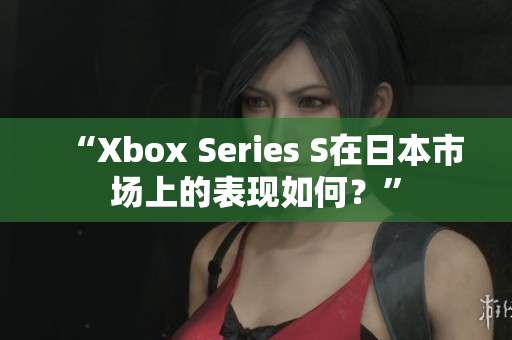 “Xbox Series S在日本市场上的表现如何？”