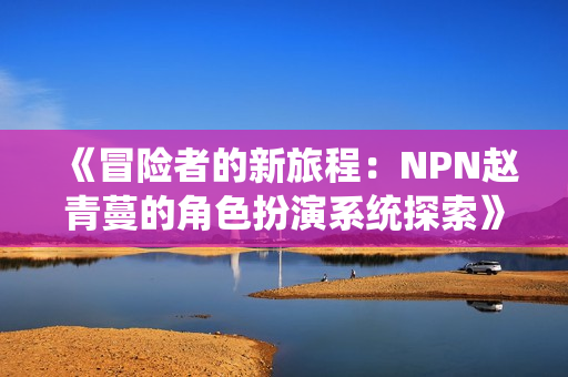 《冒险者的新旅程：NPN赵青蔓的角色扮演系统探索》