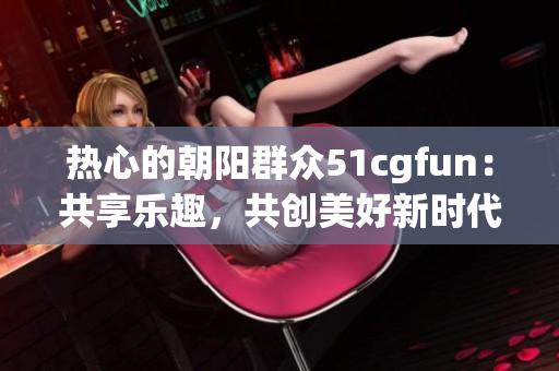 热心的朝阳群众51cgfun：共享乐趣，共创美好新时代