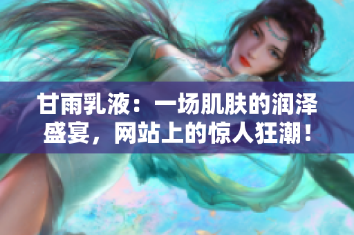 甘雨乳液：一场肌肤的润泽盛宴，网站上的惊人狂潮！