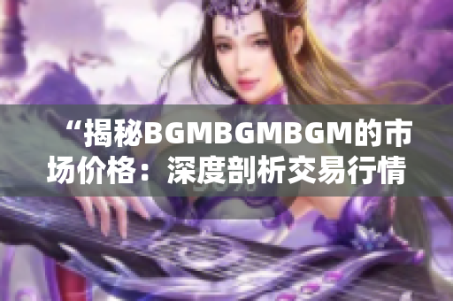 “揭秘BGMBGMBGM的市场价格：深度剖析交易行情与价格趋势”