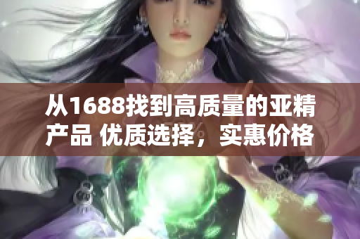 从1688找到高质量的亚精产品 优质选择，实惠价格，满足您的需求！