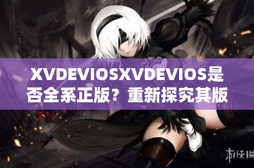 XVDEVIOSXVDEVIOS是否全系正版？重新探究其版权合规性