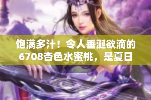 饱满多汁！令人垂涎欲滴的6708杏色水蜜桃，是夏日的最佳味蕾享受