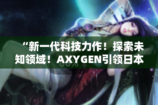 “新一代科技力作！探索未知领域！AXYGEN引领日本科技创新风潮！”