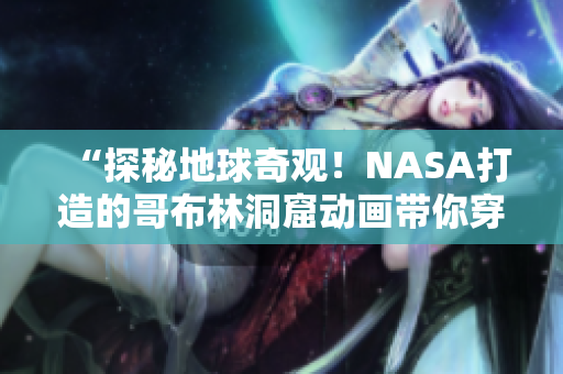 “探秘地球奇观！NASA打造的哥布林洞窟动画带你穿越未知世界”